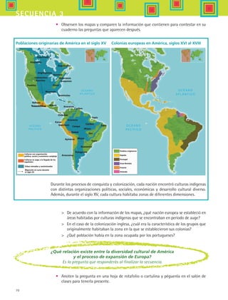 70
secuencia 3
•	 Observen los mapas y comparen la información que contienen para contestar en su
cuaderno las preguntas que aparecen después.
Durante los procesos de conquista y colonización, cada nación encontró culturas indígenas
con distintas organizaciones políticas, sociales, económicas y desarrollo cultural diverso.
Además, durante el siglo XV, cada cultura habitaba zonas de diferentes dimensiones.
Poblaciones originarias de América en el siglo XV
	 De acuerdo con la información de los mapas, ¿qué nación europea se estableció en
áreas habitadas por culturas indígenas que se encontraban en periodo de auge?
	 En el caso de la colonización inglesa, ¿cuál era la característica de los grupos que
originalmente habitaban la zona en la que se establecieron sus colonias?
	 ¿Qué población había en la zona ocupada por los portugueses?
Esquimales
Atapascos
Angloquinos
Hurones
Mohicanos
Iroqueses
Sioux
Comanches
Apaches
Pueblos
Muscogis
Seminolas
MayasTenochtitlan
Chibchas
Quechuas
Karas
Aymaras
Araucanos
Arauacos
Arauacos
Cuzco
Campa
Ges
Mojos
Guaraníes
Patagones
Tupis
Tupis
Tupis
Caribes
Mojas
Caribes
Culturas con organización
política, social y económica compleja
Culturas en auge a la llegada de los
españoles
Tribus nómadas y seminómadas
Migración en curso durante
el siglo XV
Pueblos originarios
España
Portugal
Gran Bretaña
Francia
Holanda
Esquimales
Nahuas
¿Qué relación existe entre la diversidad cultural de América
y el proceso de expansión de Europa?
Es la pregunta que responderás al finalizar la secuencia.
Colonias europeas en América, siglos XVI al XVIII
•	 Anoten la pregunta en una hoja de rotafolio o cartulina y péguenla en el salón de
clases para tenerla presente.
HIST1 B1 S3.indd 70 6/2/07 9:32:50 PM
 