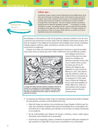72
secuencia 3
Conexión con
Ciencias 1
Secuencia 14: La comida mexicana
Sin embargo, el intercambio no sólo fue de plantas y animales, también lo fue de virus
y bacterias que provocaron la muerte sobre todo de indígenas americanos aunque tam-
bién de europeos. A los indígenas los afectaron enfermedades como viruela, sarampión,
rubéola, paperas, tosferina, gripe, escarlatina y varicela, entre otras, las cuales se
convirtieron en epidemias.
Aunque no se sabe con exactitud cuántas personas murieron a causa de las epide-
mias, hasta ahora se calcula que entre 1492 y 1650 murió cerca de 90% de la pobla-
ción indígena americana a
causa de ellas, pues sus orga-
nismos no contaban con
defensas naturales contra estos
virus ni sabían cómo curarse.
Se estima que de los 25
millones de indígenas que
habitaban la zona central de
México en 1521, sólo sobrevi-
vían dos millones y medio en
1568. En Perú, al momento de
su conquista en 1535, había
nueve millones de indígenas,
de los cuales sólo quedaba un
millón 300 mil en 1570. Los
intercambios entre Europa y
América tuvieron diversas
consecuencias.
La imagen del Códice Florentino muestra a indígenas enfermos de
viruela. En la actualidad, de las enfermedades virales menciona-
das, sólo se ha erradicado la viruela en México. Las demás siguen
afectando a la población mexicana, aunque se controlan con la
aplicación de vacunas.
Sabías que…
Actualmente, la papa o patata es parte fundamental de varios platillos típicos de dis-
tintos países de Europa. Sin embargo, durante mucho tiempo la mayor parte de los
europeos sentían miedo y desprecio hacia las papas. En la Enciclopedia de Diderot,
la primera obra francesa que condensó el conocimiento de la cultura occidental
en el siglo XVIII, se lee lo siguiente: “esta raíz es insípida y harinosa. No puede ser
clasificada entre los alimentos agradables al paladar…”. Los irlandeses, en cambio,
consideraron a la papa “una bendición de Dios”, pues los salvó durante los periodos
de hambruna de los siglos XVI y XVII.Además, Federico V, El Grande, combatió una
gran hambruna en Prusia con la papa y, desde entonces, se convirtió en uno de los
ingredientes básicos de la comida alemana.
•	 Es momento de reflexionar sobre lo que ha cambiado y permanecido desde la llegada
de estas plantas, animales y enfermedades hasta hoy.
	 Elijan del mapa tres plantas y tres animales que hayan llegado a América por Eu-
ropa, que consideren fundamentales para las actividades de su comunidad o for-
men parte de su vida cotidiana, por ejemplo, en la comida y el vestido. Escríbanlas
en su cuaderno.
	 De las enfermedades que llegaron de Europa a América, anoten cuáles siguen
afectando a los miembros de su comunidad.
	 A partir de sus respuestas, copien y completen la siguiente tabla para comparar lo
que sucedió en el siglo XVI y lo que ocurre actualmente en su comunidad.
HIST1 B1 S3.indd 72 6/2/07 9:32:56 PM
 