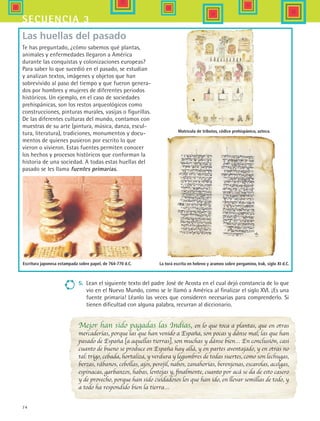 74
secuencia 3
Mejor han sido pagadas las Indias, en lo que toca a plantas, que en otras
mercaderías, porque las que han venido a España, son pocas y dánse mal; las que han
pasado de España [a aquellas tierras], son muchas y dánse bien… En conclusión, casi
cuanto de bueno se produce en España hay allá, y en partes aventajado, y en otras no
tal: trigo, cebada, hortaliza, y verdura y legumbres de todas suertes, como son lechugas,
berzas, rábanos, cebollas, ajos, perejil, nabos, zanahorias, berenjenas, escarolas, acelgas,
espinacas, garbanzos, habas, lentejas y, finalmente, cuanto por acá se da de esto casero
y de provecho, porque han sido cuidadosos los que han ido, en llevar semillas de todo, y
a todo ha respondido bien la tierra…
Las huellas del pasado
Te has preguntado, ¿cómo sabemos qué plantas,
animales y enfermedades llegaron a América
durante las conquistas y colonizaciones europeas?
Para saber lo que sucedió en el pasado, se estudian
y analizan textos, imágenes y objetos que han
sobrevivido al paso del tiempo y que fueron genera-
dos por hombres y mujeres de diferentes periodos
históricos. Un ejemplo, en el caso de sociedades
prehispánicas, son los restos arqueológicos como
construcciones, pinturas murales, vasijas o figurillas.
De las diferentes culturas del mundo, contamos con
muestras de su arte (pintura, música, danza, escul-
tura, literatura), tradiciones, monumentos y docu-
mentos de quienes pusieron por escrito lo que
vieron o vivieron. Estas fuentes permiten conocer
los hechos y procesos históricos que conforman la
historia de una sociedad. A todas estas huellas del
pasado se les llama fuentes primarias.
5.	 Lean el siguiente texto del padre José de Acosta en el cual dejó constancia de lo que
vio en el Nuevo Mundo, como se le llamó a América al finalizar el siglo XVI. ¡Es una
fuente primaria! Léanlo las veces que consideren necesarias para comprenderlo. Si
tienen dificultad con alguna palabra, recurran al diccionario.
Matrícula de tributos, códice prehispánico, azteca.
Escritura japonesa estampada sobre papel, de 764-770 d.C. La torá escrita en hebreo y arameo sobre pergamino, Irak, siglo XI d.C.
HIST1 B1 S3.indd 74 6/2/07 9:33:09 PM
 