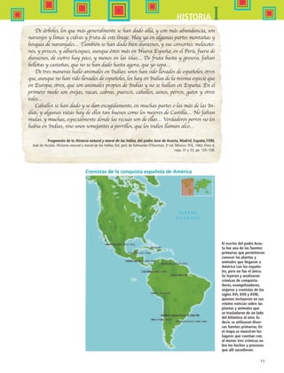 75
IHISTORIA
De árboles, los que más generalmente se han dado allá, y con más abundancia, son
naranjos y limas y cidras y fruta de este linaje. Hay ya en algunas partes montañas y
bosques de naranjales… También se han dado bien duraznos, y sus consortes: melocoto-
nes, y priscos, y albaricoques, aunque éstos más en Nueva España; en el Perú, fuera de
duraznos, de esotro hay poco, y menos en las islas… De fruta basta y grosera, faltan
bellotas y castañas, que no se han dado hasta agora, que yo sepa…
De tres maneras hallo animales en Indias: unos han sido llevados de españoles; otros
que, aunque no han sido llevados de españoles, los hay en Indias de la misma especie que
en Europa; otros, que son animales propios de Indias y no se hallan en España. En el
primero modo son ovejas, vacas, cabras, puercos, caballos, asnos, perros, gatos y otros
tales…
Caballos se han dado y se dan escogidamente, en muchas partes o las más de las In-
dias, y algunas razas hay de ellos tan buenos como los mejores de Castilla… No faltan
mulas, y muchas, especialmente donde las recuas son de ellas… Verdaderos perros no los
había en Indias, sino unos semejantes a perrillos, que los indios llaman alco…
Fragmento de la Historia natural y moral de las Indias, del padre José de Acosta, Madrid, España,1590.
José de Acosta. Historia natural y moral de las Indias. Est. prel. de Edmundo O’Gorman, 2ª ed. México: FCE, 1962, libro 4,
caps. 31 y 33, pp. 125-128.
Cronistas de la conquista española de América
El escrito del padre Acos-
ta fue una de las fuentes
primarias que permitieron
conocer las plantas y
animales que llegaron a
América con los españo-
les, pero no fue el único.
Se leyeron y analizaron
crónicas de conquista-
dores, evangelizadores,
viajeros y cronistas de los
siglos XVI, XVII y XVIII,
quienes incluyeron en sus
relatos noticias sobre las
plantas y animales que
se trasladaron de un lado
del Atlántico al otro. Es
decir, se utilizaron diver-
sas fuentes primarias. En
el mapa se muestran los
lugares que cuentan con,
al menos tres crónicas so-
bre los hechos y procesos
que allí sucedieron.
HIST1 B1 S3.indd 75 6/2/07 9:33:23 PM
 
