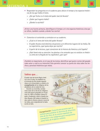76
secuencia 3
•	 Respondan las preguntas en el cuaderno para ubicar el tiempo y los espacios históri-
cos de los que habla el texto.
	 ¿De qué fecha es el relato del padre José de Acosta?
	 ¿Sobre qué lugares habla?
	 ¿Dónde lo escribió?
¡Al leer una fuente primaria, identifiquen el tiempo y el o los espacios históricos a los que
se refiere, también cuándo y dónde fue escrita!
•	 Comenten el contenido y contesten en su cuaderno.
	 ¿Cuál es el tema del texto del padre Acosta?
	 El padre Acosta vivió distintas situaciones y en diferentes lugares de las Indias. De
su experiencia, ¿qué quiso dejar por escrito?
	 A partir de la lectura, ¿qué conocieron de la historia de América y de España?
	 ¿Qué llamó más su atención: las plantas o los animales que no existían en Améri-
ca antes de la llegada de los españoles?, ¿por qué?
¡También es importante, en el caso de los textos, identificar qué quiere contar del pasado
cada autor y cuál es su intención! Esto permite conocer su punto de vista sobre los he-
chos y procesos históricos que relata.
Sabías que…
El padre José de Acosta llegó a Amé-
rica a los 32 años. Se estableció en
el virreinato de Perú donde impartió
clases en la Universidad y se dedicó a la
evangelización de los indígenas de los
alrededores de la ciudad de Lima.
Durante sus recorridos, tomaba
notas tanto de la vida de los indígenas
como del espacio geográfico en el que
vivió. En 1585 se trasladó a Nueva Es-
paña y, finalmente, volvió a España tres
años después. Allí tradujo al español su
obra sobre la Historia natural y moral de
las Indias, pues originalmente la había
escrito en latín.
Evangelización: Conjunto de acciones que se
realizan para predicar la doctrina de Jesucristo.
Uno de los fines de la corona española fue
evangelizar a los indígenas para incorporarlos
como fieles de la Iglesia católica.
HIST1 B1 S3.indd 76 6/2/07 9:33:24 PM
 