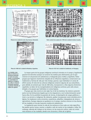 80
secuencia 3
Las ciudades espa-
ñolas en América se
diseñaron poniendo
al centro una plaza
donde se encontraban
las autoridades de
gobierno y la Iglesia.
Las calles se trazaron
formando manzanas
cuadradas imitando un
tablero de ajedrez.
Planta de la ciudad de León, hoy Caracas, Venezuela. Parte central de un plano de 1700 de la ciudad de Quito, Ecuador.
Plano de 1600 de la ciudad de Mendoza, Argentina. Plano de 1627 de la ciudad de Candelaraia, en Paraguay.
La mayor parte de los grupos indígenas continuó viviendo en el campo y legalmente
gozaron de derechos aunque no tuvieron los medios para disfrutarlos, por lo que
vivieron en situaciones de subsistencia y trabajando para criollos y españoles. Hubo
grupos que lograron mantenerse alejados de la influencia española y conservaron sus
tradiciones y formas de vida por más tiempo, gracias a que habitaban en zonas de
difícil acceso. El resto de las culturas indígenas conservó algunas de sus costumbres,
pero debido al contacto por más de 200 años, incorporaron a ellas algunos elementos
españoles. La labor de los evangelizadores de indígenas continuó, pero sólo estuvo
dirigida a los grupos que habitaban en zonas lejanas.
El grupo que más creció en este siglo fue el de los mestizos. Su número aumentó
junto con las limitaciones legales que se les impusieron y con la discriminación social
hacia ellos. Se les prohibió la posesión de tierras, el desempeño de cargos públicos y
tener a su servicio a indígenas. No obstante, podían incorporarse como miembros de la
Iglesia. Se emplearon como sirvientes, carpinteros, albañiles, trabajadores de minas o
agricultores. Aunque algunos se quedaron en el campo, muchos vivieron en las afueras
de las ciudades en las que buscaron medios de subsistencia.
La legislación para normar la vida de los esclavos se hizo cada vez más específica.
No podían portar armas, montar a caballo o salir de noche en las ciudades y villas. Sin
embargo, además del trabajo en las minas y en las zonas de cultivo, cada vez vivían
más esclavos en las ciudades, donde eran sirvientes y fieles de la Iglesia.
HIST1 B1 S3.indd 80 6/2/07 9:33:36 PM
 
