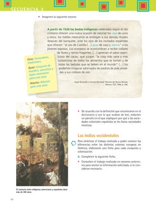 82
secuencia 3
A partir de 1526 las bodas indígenas celebradas según el rito
cristiano ofrecen una nueva ocasión de mezclar los usos de unos
y otros: los nobles mexicanos se entregan a sus danzas rituales
después del banquete, ante los ojos de los invitados españoles
que ofrecen “al uso de Castilla […] ajuar de casa y atavíos” a los
jóvenes esposos. Los europeos se acostumbran a recibir collares
de flores y ramos fragantes, […] aprecian el sabor espiri-
tuoso del cacao, que juzgan “la cosa más sana y más
sustanciosa de todos los alimentos que se toman y de
todas las bebidas que se beben en el mundo” […] los
podemos imaginar adornados de piedras de jade añadi-
das a sus collares de oro.
Serge Gruzinski y Carmen Bernand. Historia del Nuevo Mundo.
México: FCE, 1996, p. 296.
El contacto entre indígenas americanos y españoles duró
más de 300 años.
Usos: Costumbres,
tradiciones.
Ajuar: Conjunto de
muebles, utensilios y
ropas necesarios
para una casa.
Atavíos: Adornos
para una casa.
•	 De acuerdo con la definición que encontraron en el
diccionario y con lo que acaban de leer, redacten
un párrafo en el que expliquen por qué a las socie-
dades coloniales españolas se les llama sociedades
mestizas.
Las Indias occidentales
Para sintetizar el trabajo realizado y poder conocer las
diferencias entre las distintas colonias europeas en
América, elaborarán una ficha para cada conquista y
colonización.
8.	 Completen la siguiente ficha.
•	 Consulten el trabajo realizado en sesiones anterio-
res para anotar la información solicitada, si lo con-
sideran necesario.
•	 Imaginen la siguiente escena:
HIST1 B1 S3.indd 82 6/2/07 9:33:49 PM
 