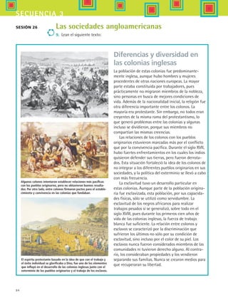 84
secuencia 3
Las sociedades angloamericanas
9.	 Lean el siguiente texto:
Sesión 26
Algunos colonos intentaron establecer relaciones más pacíficas
con los pueblos originarios, pero no obtuvieron buenos resulta-
dos. Por otro lado, entre colonos firmaron pactos para el estable-
cimiento y convivencia en las colonias que fundaban.
El espíritu protestante basado en la idea de que con el trabajo y
el éxito individual se glorificaba a Dios, fue uno de los elementos
que influyó en el desarrollo de las colonias inglesas junto con el
exterminio de los pueblos originarios y el trabajo de los esclavos.
Diferencias y diversidad en
las colonias inglesas
La población de estas colonias fue predominante-
mente inglesa, aunque hubo hombres y mujeres
procedentes de otras naciones europeas. La mayor
parte estaba constituida por trabajadores, pues
prácticamente no migraron miembros de la nobleza,
sino personas en busca de mejores condiciones de
vida. Además de la nacionalidad inicial, la religión fue
otra diferencia importante entre los colonos. La
mayoría era protestante. Sin embargo, no todos eran
creyentes de la misma rama del protestantismo, lo
que generó problemas entre las colonias y algunas
incluso se dividieron, porque sus miembros no
compartían las mismas creencias.
Las relaciones de los colonos con los pueblos
originarios estuvieron marcadas más por el conflicto
que por la convivencia pacífica. Durante el siglo XVII,
hubo fuertes enfrentamientos en los cuales los indios
quisieron defender sus tierras, pero fueron derrota-
dos. Esta situación fortaleció la idea de los colonos de
no integrar a los diferentes pueblos originarios en sus
sociedades, y la política del exterminio se llevó a cabo
con más frecuencia.
La esclavitud tuvo un desarrollo particular en
estas colonias. Aunque parte de la población origina-
ria fue esclavizada, esta población, por sus capacida-
des físicas, sólo se utilizó como servidumbre. La
esclavitud de los negros africanos para realizar
trabajos pesados sí se generalizó, sobre todo en el
siglo XVIII, pues durante los primeros cien años de
vida de las colonias inglesas, la fuerza de trabajo
blanca fue suficiente. La relación entre colonos y
esclavos se caracterizó por la discriminación que
sufrieron los últimos no sólo por su condición de
esclavitud, sino incluso por el color de su piel. Los
esclavos nunca fueron considerados miembros de las
comunidades ni tuvieron derecho alguno. Al contra-
rio, los consideraban propiedades y los vendieron
separando sus familias. Nunca se crearon medios para
que recuperaran su libertad.
HIST1 B1 S3.indd 84 6/2/07 9:33:52 PM
 