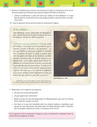 85
IHISTORIA
•	 Revisen la hipótesis que crearon en la secuencia 2 sobre la convivencia entre los di-
ferentes grupos que habitaron las colonias inglesas del Norte de América.
	 ¿Cómo la modificarían a partir del texto que acaban de leer? Elaboren un nuevo
párrafo sobre la convivencia entre estos grupos sociales y anótenla junto a su hipó-
tesis inicial.
10.	 Lean la siguiente fuente primaria sobre la colonización inglesa.
A los colonos…
John Winthrop, primer gobernador de Massachus-
sets —una de las primeras colonias inglesas del norte
de América— declaró en 1630 lo siguiente:
“El hombre existe para glorificar a Dios por medio
del trabajo; si no lo hace, ésa es la prueba de que es
réprobo y pierde el derecho a sus posesiones… Lo
que yace baldío y nunca fue ocupado ni sometido
está al alcance de quien lo ocupe y mejore, pues
Dios ha dado a los hijos de los hombres un doble
derecho a la tierra, hay un derecho natural y un
derecho civil… y los indios nativos de la Nueva In-
glaterra no cercaron tierras ni poseen casa fincada
ni ganado domesticado para mejorar el suelo, por lo
tanto así sólo poseen cierto derecho natural a estas
regiones. De modo que si les dejamos lo suficiente
para su uso, podemos tomar legalmente el resto, así
habrá más que suficiente para ellos y nosotros.”
EUA, Síntesis de su historia. México: Instituto de Investigaciones.
Dr. José Ma. Luis Mora-Alianza Editorial Mexicana, 1988. Tomo 8, p. 60.
•	 Respondan en el cuaderno las preguntas.
	 ¿De qué año es esta declaración?
	 ¿A qué lugares hace referencia?
	 Desde el punto de vista del gobernador de Massachussets, ¿por qué los colonos
tienen derecho a poseer la tierra?
	 Con base en lo que han estudiado sobre las colonias inglesas y españolas, ¿qué
opinan de esta declaración del gobernador de Massachussets sobre el derecho
que los pueblos originarios tenían a la posesión de la tierra?
En la siguiente sesión retomarán el trabajo de ésta y necesitarán su hipótesis sobre la
colonización portuguesa en Brasil.
John Winthrop, s/a, 1640.
HIST1 B1 S3.indd 85 6/2/07 9:34:01 PM
 