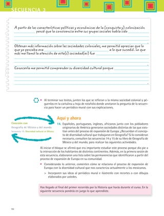 90
secuencia 3
•	 Al terminar sus textos, junten los que se refieran a la misma sociedad colonial y pé-
guenlos en la cartulina u hoja de rotafolio donde anotaron la pregunta de la secuen-
cia para hacer un periódico mural con sus explicaciones.
A partir de las características políticas y económicas de la (conquista y) colonización
       pensé que la convivencia entre sus grupos sociales había sido
.
Obtener más información sobre las sociedades coloniales, me permitió apreciar que lo
que yo pensaba era                   a lo que sucedió. Lo que
más me llamó la atención de esta(s) sociedad(es) fue
.
Conocerla me permitió comprender su diversidad cultural porque
.
Conexión con
Geografía de México y del mundo
Secuencia 15: Diversidad cultural en México
Al iniciar el bloque se afirmó que era importante estudiar este proceso porque dio pie a
la interacción de los habitantes de distintos continentes. Además, en la primera sesión de
esta secuencia, elaboraron una lista sobre las permanencias que identificaron a partir del
proceso de expansión de Europa en su comunidad.
•	 Considerando lo anterior, comenten cómo se relaciona el proceso de expansión de
Europa con la diversidad cultural que nos caracteriza actualmente a los mexicanos.
	 Incorporen sus ideas al periódico mural e ilústrenlo con recortes o con dibujos
elaborados por ustedes.
Has llegado al final del primer recorrido por la Historia que harás durante el curso. En la
siguiente secuencia pondrás en juego lo que aprendiste.
Aquí y ahora
14.	 Españoles, portugueses, ingleses, africanos junto con los pobladores
originarios de América generaron sociedades distintas de las que exis-
tían antes del proceso de expansión de Europa. ¿Recuerdan el concep-
to de diversidad cultural que trabajaron en Geografía? Si lo consideran
necesario, consulten las secuencias 14 y 15 de su libro de Geografía de
México y del mundo, para realizar las siguientes actividades.
HIST1 B1 S3.indd 90 6/2/07 9:34:06 PM
 