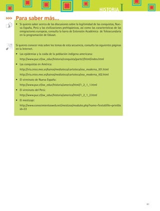 91
IHISTORIA
Para saber más...
•	 Si quieres saber acerca de las discusiones sobre la legitimidad de las conquistas, Nue-
va España, Perú y las civilizaciones prehispánicas, así como las características de las
emigraciones europeas, consulta la barra de Extensión Académica  de Telesecundaria
en la programación de Edusat.
Si quieres conocer más sobre los temas de esta secuencia, consulta las siguientes páginas
en la Internet.
•	 Las epidemias y la caída de la población indígena americana:
	 http://www.puc.cl/sw_educ/historia/conquista/parte2/html/index.html
•	 Las conquistas en América:
	 http://iris.cnice.mec.es/kairos/mediateca/cartoteca/eso_moderna_t01.html
	 http://iris.cnice.mec.es/kairos/mediateca/cartoteca/eso_moderna_t02.html
•	 El virreinato de Nueva España:
	 http://www.puc.cl/sw_educ/historia/america/html/1_2_1_1.html
•	 El virreinato del Perú:
	 http://www.puc.cl/sw_educ/historia/america/html/1_2_1_2.html
•	 El mestizaje:
	 http://www.conocimientosweb.net/mestizos/modules.php?name=Textofile=prints
id=33
HIST1 B1 S3.indd 91 6/2/07 9:34:07 PM
 