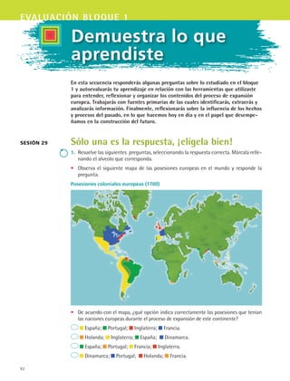 92
evaluación bloque 1
Demuestra lo que
aprendiste
En esta secuencia responderás algunas preguntas sobre lo estudiado en el bloque
1 y autoevaluarás tu aprendizaje en relación con las herramientas que utilizaste
para entender, reflexionar y organizar los contenidos del proceso de expansión
europea. Trabajarás con fuentes primarias de las cuales identificarás, extraerás y
analizarás información. Finalmente, reflexionarás sobre la influencia de los hechos
y procesos del pasado, en lo que hacemos hoy en día y en el papel que desempe-
ñamos en la construcción del futuro.
Sólo una es la respuesta, ¡elígela bien!
1.	 Resuelve las siguientes preguntas, seleccionando la respuesta correcta. Márcala relle-
nando el alveolo que corresponda.
•	 Observa el siguiente mapa de las posesiones europeas en el mundo y responde la
pregunta.
Sesión 29
Posesiones coloniales europeas (1700)
•	 De acuerdo con el mapa, ¿qué opción indica correctamente las posesiones que tenían
las naciones europeas durante el proceso de expansión de este continente?
España; Portugal; Inglaterra; Francia.
Holanda; Inglaterra; España; Dinamarca.
España; Portugal; Francia; Inglaterra.
Dinamarca; Portugal; Holanda; Francia.
HIST1 B1 SEVA.indd 92 6/2/07 9:34:52 PM
 