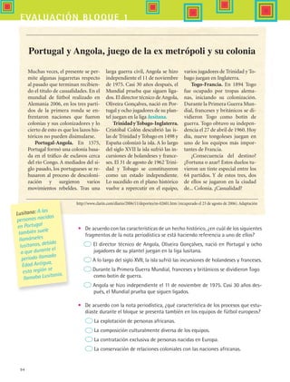 94
evaluación bloque 1
•	 De acuerdo con las características de un hecho histórico, ¿en cuál de los siguientes
fragmentos de la nota periodística se está haciendo referencia a uno de ellos?
El director técnico de Angola, Oliveira Gonçalves, nació en Portugal y ocho
jugadores de su plantel juegan en la liga lusitana.
A lo largo del siglo XVII, la isla sufrió las incursiones de holandeses y franceses.
Durante la Primera Guerra Mundial, franceses y británicos se dividieron Togo
	 como botín de guerra.
Angola se hizo independiente el 11 de noviembre de 1975. Casi 30 años des-
pués, el Mundial prueba que siguen ligados.
•	 De acuerdo con la nota periodística, ¿qué característica de los procesos que estu-
diaste durante el bloque se presenta también en los equipos de fútbol europeos?
La explotación de personas africanas.
La composición culturalmente diversa de los equipos.
La contratación exclusiva de personas nacidas en Europa.
La conservación de relaciones coloniales con las naciones africanas.
http://www.clarin.com/diario/2006/11/deportes/m-02601.htm (recuperado el 23 de agosto de 2006). Adaptación
Portugal y Angola, juego de la ex metrópoli y su colonia
Muchas veces, el presente se per-
mite algunas jugarretas respecto
al pasado que terminan recibien-
do el título de casualidades. En el
mundial de fútbol realizado en
Alemania 2006, en los tres parti-
dos de la primera ronda se en-
frentaron naciones que fueron
colonias y sus colonizadores y lo
cierto de esto es que los lazos his-
tóricos no pueden disimularse.
Portugal-Angola. En 1575,
Portugal formó una colonia basa-
da en el tráfico de esclavos cerca
del río Congo. A mediados del si-
glo pasado, los portugueses se re-
husaron al proceso de descoloni-
zación y surgieron varios
movimientos rebeldes. Tras una
larga guerra civil, Angola se hizo
independiente el 11 de noviembre
de 1975. Casi 30 años después, el
Mundial prueba que siguen liga-
dos. El director técnico de Angola,
Oliveira Gonçalves, nació en Por-
tugal y ocho jugadores de su plan-
tel juegan en la liga lusitana.
TrinidadyTobago-Inglaterra.
Cristóbal Colón descubrió las is-
las de Trinidad y Tobago en 1498 y
España colonizó la isla. A lo largo
del siglo XVII la isla sufrió las in-
cursiones de holandeses y france-
ses. El 31 de agosto de 1962 Trini-
dad y Tobago se constituyeron
como un estado independiente.
Lo sucedido en el plano histórico
vuelve a repercutir en el equipo,
varios jugadores de Trinidad y To-
bago juegan en Inglaterra.
Togo-Francia. En 1894 Togo
fue ocupado por tropas alema-
nas, iniciando su colonización.
Durante la Primera Guerra Mun-
dial, franceses y británicos se di-
vidieron Togo como botín de
guerra. Togo obtuvo su indepen-
dencia el 27 de abril de 1960. Hoy
día, nueve tongoleses juegan en
uno de los equipos más impor-
tantes de Francia.
¿Consecuencia del destino?
¿Fortuna o azar? Estos duelos tu-
vieron un tinte especial entre los
64 partidos. Y de estos tres, dos
de ellos se jugaron en la ciudad
de... Colonia. ¿Casualidad?
Lusitana: A las
personas nacidas
en Portugal
también suele
llamárseles
lusitanos, debido
a que durante el
periodo llamado
Edad Antigua,
esta región se
llamaba Lusitania.
HIST1 B1 SEVA.indd 94 6/2/07 9:35:05 PM
 