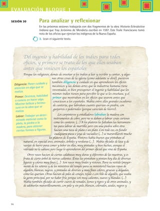 96
evaluación bloque 1
Para analizar y reflexionar
En las próximas sesiones trabajarás con dos fragmentos de la obra Historia Eclesiástica
Indiana que fray Jerónimo de Mendieta escribió en 1597. Este fraile franciscano tomó
nota de los oficios que ejercían los indígenas de la Nueva España.
3.	 Lean el siguiente texto.
Del ingenio y habilidad de los indios para todos
oficios, y primero se trata de los que ellos usaban
antes que viniesen los españoles
Porque los religiosos, demás de enseñar a los indios a leer y escribir y cantar, y algu-
nas otras cosas de la iglesia (como adelante se dirá), pusieron
también diligencia y cuidado en que aprendiesen los oficios
mecánicos y las demás artes que la industria humana tiene
inventadas, es bien presuponer el ingenio y habilidad que los
mismos indios tienen para percibir lo que se les enseñase, y el
primor que mostraban en los oficios que usaron antes que
conociesen a los españoles. Había entre ellos grandes escultores
de cantería, que labraban cuanto querían en piedra, con
guijarros o pedernales (porque carecían de hierro).
Los carpinteros y entalladores labraban la madera con
instrumentos de cobre, pero no se daban a labrar cosas curiosas
como los canteros. (…) A los plateros les faltaban las herramien-
tas para labrar de martillo; pero con una piedra sobre otra
hacían una taza de plata o un plato. Con todo eso, en fundir
cualquiera pieza o joya de vaciadizo (…) se maravillaron mucho
los plateros de España. Pintores había buenos que pintaban al
natural, en especial aves, animales, árboles y verduras (…). Había oficiales de loza y de
vasijas de barro para comer y beber en ellas, muy pintadas y bien hechas, aunque el
vidriado no lo sabían; pero luego lo aprendieron del primer oficial que vino de España.
Otros vasos hacían de ciertas calabazas muy duras y diferentes de las nuestras, y es
fruta de cierto árbol de tierras calientes. Éstas las pintaban y pintan hoy día de diversas
figuras y colores muy finos (…) Son vasos muy lindos y vistosos. Para su vestido (mayor-
mente de los señores y de los ministros del templo para su ministerio) hacían ropas de
algodón, blancas, negras, y pintadas de diversos y muy finos colores, gruesas y delgadas,
como las querían. Otras hacían de pelos de conejos, tejido o con hilo de algodón, que usaba
la gente principal, por no haber frío, porque son muy calientes, suaves y blandas. (…)
Había también oficiales de curtir cueros de venados, leones y tigres y de otros animales, y
de adobarlos maravillosamente, con pelo y sin pelo, blancos, colorados, azules, negros y
Sesión 30
Diligencia: Poner cuidado y
atención en algo que se
realiza.
Primor: Destreza, habilidad
o esmero en hacer algo.
Mostrar belleza y hermo-
sura en la obra que se
realiza.
Labrar: Trabajar un deter-
minado material como la
plata, la piedra o la
madera, para obtener
ciertas formas o figuras.
HIST1 B1 SEVA.indd 96 6/2/07 9:35:09 PM
 