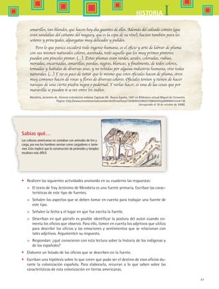 97
IHISTORIA
amarillos, tan blandos, que hacen hoy día guantes de ellos. Además del calzado común (que
eran sandalias del cáñamo del maguey, que es la cepa de su vino), hacían también para los
señores y principales, alpargatas muy delicados y pulidos.
Pero lo que parece excederá todo ingenio humano, es el oficio y arte de labrar de pluma
con sus mismos naturales colores, asentada, todo aquello que los muy primos pintores
pueden con pinceles pintar. (…). Estas plumas eran verdes, azules, coloradas, rubias,
moradas, encarnadas, amarillas, pardas, negras, blancas, y finalmente, de todos colores,
tomadas y habidas de diversas aves, y no teñidas por alguna industria humana, sino todas
naturales. (…) Y no es poco de notar que lo mismo que estos oficiales hacen de pluma, otros
muy comunes hacen de rosas y flores de diversas colores. Oficiales tenían y tienen de hacer
navajas de una cierta piedra negra o pedernal. Y verlas hacer, es una de las cosas que por
maravilla se pueden ir a ver entre los indios.
Mendieta, Jerónimo de. Historia eclesiástica indiana. Capítulo XII. Nueva España, 1597 en Biblioteca virtual Miguel de Cervantes.
Página: http://www.cervantesvirtual.com/servlet/SirveObras/12038305328923728654435/p0000004.htm#136
(recuperado el 18 de octubre de 2006).
•	 Realicen las siguientes actividades anotando en su cuaderno las respuestas:
	 El texto de fray Jerónimo de Mendieta es una fuente primaria. Escriban las carac-
terísticas de este tipo de fuentes.
	 Señalen los aspectos que se deben tomar en cuenta para trabajar una fuente de
este tipo.
	 Señalen la fecha y el lugar en que fue escrita la fuente.
	 Describan en qué párrafo es posible identificar la postura del autor cuando co-
menta los oficios que observó. Para ello, tomen en cuenta los adjetivos que utiliza
para describir los oficios y las emociones y sentimientos que se relacionan con
tales adjetivos. Argumenten su respuesta.
	 Respondan: ¿qué conocieron con esta lectura sobre la historia de los indígenas y
de los españoles?
•	 Elaboren un listado de los oficios que se describen en la fuente.
•	 Escriban una hipótesis sobre lo que creen que pudo ser el destino de esos oficios du-
rante la colonización española. Para elaborarla, recurran a lo que saben sobre las
características de esta colonización en tierras americanas.
Sabías qué…
Las culturas americanas no contaban con animales de tiro y
carga, por eso los hombres servían como cargadores o tame-
mes. Esto implicó que la construcción de pirámides y templos
resultara más difícil.
HIST1 B1 SEVA.indd 97 6/2/07 9:35:19 PM
 