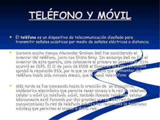 TELÉFONO Y MÓVIL El  teléfono  es un dispositivo de telecomunicación diseñado para transmitir señales acústicas por medio de señales eléctricas a distancia. Durante mucho tiempo Alexander Graham Bell fue considerado el inventor del teléfono, junto con Elisha Gray. Sin embargo Bell no fue el inventor de este aparato, sino solamente el primero en patentarlo. Esto ocurrió en 1876. El 11 de junio de 2002 el Congreso de Estados Unidos aprobó la resolución 269, por la que se reconocía que el inventor del teléfono había sido Antonio Meucc, que lo llamó teletrófono Más tarde se fue avanzando hasta la creación de  un dispositivo inalámbrico electrónico que permite tener acceso a la red de telefonía celular o móvil La  telefonía móvil , también llamada  telefonía celular , básicamente está formada por dos grandes partes: una red de comunicaciones (o red de telefonía móvil) y los terminales (o teléfonos móviles) que permiten el acceso a dicha red.  
