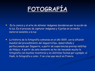 FOTOGRAFÍA   Es la ciencia y el arte de obtener imágenes duraderas por la acción de la luz. Es el proceso de capturar imágenes y fijarlas en un medio material sensible a la luz  La historia de la fotografía comienza en el año 1839, con la difusión mundial del procedimiento del daguerrotipo, desarrollado y perfeccionado por Daguerre, a partir de experiencias previas inéditas de Niépce. A partir de este momento se ha ido inovando mucho la fotografia con muchos inventores y en distintas fechas por ejemplo: el flash, la fotografia a color…Y se cree que nació en Francia. 
