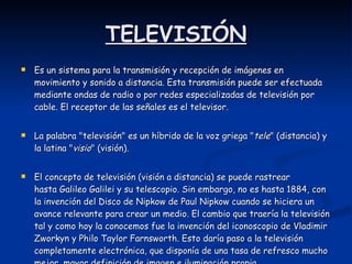 TELEVISIÓN Es un sistema para la transmisión y recepción de imágenes en movimiento y sonido a distancia. Esta transmisión puede ser efectuada mediante ondas de radio o por redes especializadas de televisión por cable. El receptor de las señales es el televisor. La palabra "televisión" es un híbrido de la voz griega " tele " (distancia) y la latina " visio " (visión). El concepto de televisión (visión a distancia) se puede rastrear hasta Galileo Galilei y su telescopio. Sin embargo, no es hasta 1884, con la invención del Disco de Nipkow de Paul Nipkow cuando se hiciera un avance relevante para crear un medio. El cambio que traería la televisión tal y como hoy la conocemos fue la invención del iconoscopio de Vladimir Zworkyn y Philo Taylor Farnsworth. Esto daría paso a la televisión completamente electrónica, que disponía de una tasa de refresco mucho mejor, mayor definición de imagen e iluminación propia.  