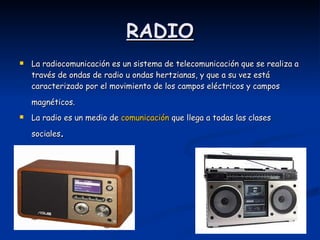 RADIO La radiocomunicación es un sistema de telecomunicación que se realiza a través de ondas de radio u ondas hertzianas, y que a su vez está caracterizado por el movimiento de los campos eléctricos y campos magnéticos.    La radio es un medio de  comunicación  que llega a todas las clases sociales .  