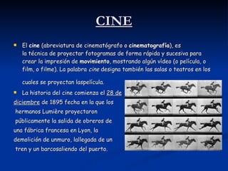 CINE El  cine  (abreviatura de cinematógrafo o  cinematografía ), es la técnica de proyectar fotogramas de forma rápida y sucesiva para crear la impresión de  movimiento , mostrando algún vídeo (o película, o film, o filme). La palabra  cine  designa también las salas o teatros en los cuales se proyectan laspelícula.   La historia del cine comienza el  28 de diciembre  de 1895 fecha en la que los hermanos Lumière proyectaron públicamente la salida de obreros de  una fábrica francesa en Lyon, la  demolición de unmuro, lallegada de un tren y un barcosaliendo del puerto.  