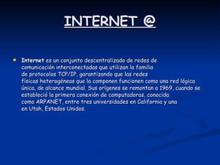 INTERNET @ Internet  es un conjunto descentralizado de redes de comunicación interconectadas que utilizan la familia de protocolos TCP/IP, garantizando que las redes físicas heterogéneas que la componen funcionen como una red lógica única, de alcance mundial. Sus orígenes se remontan a 1969, cuando se estableció la primera conexión de computadoras, conocida como ARPANET, entre tres universidades en California y una en Utah, Estados Unidos.  