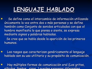 LENGUAJE HABLADO Se define como el intercambio de información utilizando únicamente la voz entre dos o más personas y se define también como Conjunto de sonidos articulados con que el hombre manifiesta lo que piensa o siente, se expresa mediante signos y palabras habladas.  Se cree que se habla desde la aparición de los primeros humanos. Los rasgos que caracterizan genéricamente al lenguaje hablado son su uso utilitario y su propósito de comunicación.  Hay múltiples formas de comunicación oral (Los gritos, silbidos, llantos , risas…) pueden expresar diferentes situaciones anímicas y existen diferentes tipos de diálogos   