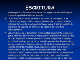 ESCRITURA Sistema gráfico de representación de una lengua, por medio de signos trazados o grabados sobre un soporte.  Un sistema de escritura permite la escritura de una lengua. Si se refiere a una lengua hablada, como es lo normal y corriente, se habla entonces de "escritura glotográfica" (pero puede tratarse también de una lengua no hablada, en este caso se hablaría de "escritura semasiográfica")  Los estudiosos de la semiótica y los lingüístas mayormente consideran que la escritura es posterior al habla, aunque algunos semiólogos a fines de s. XX llegaron a suponer que las escrituras son previas al lenguaje verbal articulado ya que existe un (usando términos bartheanos) placer por parte del sujeto humano en dejar ratros de sí en diversos soportes (huellas de manos, muescas, rayas, representaciones más o menos figurativas tal cual se observa en el Magdaleniense), pero tales "protoescrituras" no parecen ser indicios de que los textos escritos se anticiparon al habla; en todo caso, con la escritura como "memoria segunda" el habla fue reforzada por los escritos, más aún la escritura permite una reflexión adicional y esto hace que el lenguaje escrito pueda tener una clara estrategia de la cual carece el lenguaje oral ágrafo  