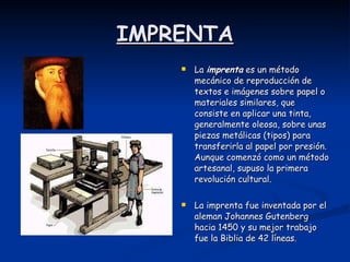 IMPRENTA La  imprenta  es un método mecánico de reproducción de textos e imágenes sobre papel o materiales similares, que consiste en aplicar una tinta, generalmente oleosa, sobre unas piezas metálicas (tipos) para transferirla al papel por presión. Aunque comenzó como un método artesanal, supuso la primera revolución cultural.  La imprenta fue inventada por el aleman Johannes Gutenberg hacia 1450 y su mejor trabajo fue la Biblia de 42 líneas. 