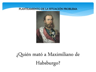 PLANTEAMIENTO DE LA SITUACIÓN PROBLEMA
¿Quién mató a Maximiliano de
Habsburgo?
 