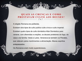 QU A IS A S C R EN Ç A S E C OM O
PR ESTAVA M C U LTO A OS D EU SES ?
A religião Romana era politeísta.
Existiam dois tipos de culto publico culto cívico e culto imperial.
Existiam quatro tipos de culto doméstico Altar Doméstico para
venerar, com oferendas e orações, os deuses protetores do fogo, da
casa e da família: Vesta e Lares. Venerava-se também os Penates,
que velavam pelos mantimentos e alimentação. Manes espiritos
antepassados.
Os Romanos eram muito supersticiosos.
 