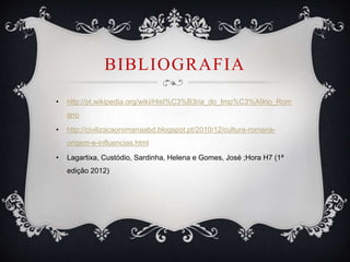 BIBLIOGRAFIA
• http://pt.wikipedia.org/wiki/Hist%C3%B3ria_do_Imp%C3%A9rio_Rom
ano
• http://civilizacaoromanaabd.blogspot.pt/2010/12/cultura-romana-
origem-e-influencias.html
• Lagartixa, Custódio, Sardinha, Helena e Gomes, José ;Hora H7 (1ª
edição 2012)
 