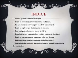 ÍNDICE
• Onde e quando nasceu a civilização.
• Quais as culturas que influenciaram a civilização.
• De que meios se serviram para construir o seu império.
• Quais as regiões que fizeram parte do império.
• Que vestígios deixaram no nosso território.
• Onde habitavam, o que comiam, vestiam e como se divertiam.
• Quais as crenças e como prestavam culto aos deuses.
• Que artes desenvolveram e que caraterísticas tinham.
• Que religião foi originaria do médio oriente foi adotada pela maioria
dos habitantes.
 