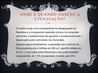 ONDE E QUANDO NASCEU A
CIVILIZAÇÃO?
O império surgiu como consequência da desagregação da
República e a consequente expansão romana. As conquistas
permitiram o fortalecimento dos generais e consequentemente a
disputa pelo poder culminando nos triunviratos.
Segundo alguns historiadores, a população sob o domínio de
Roma aumentou de 4 milhões em 250 a.C. para 60 milhões em
30 a.C., o que ilustra como Roma teve o seu poder ampliado
nesse período, de 1,5% da população mundial, para 25%.
 