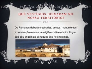 QUE VESTÍGIOS DEIXARAM NO
NOSSO TERRITÓRIO?
Os Romanos deixaram estradas, pontes, monumentos,
a numeração romana, a religião cristã e o latim, língua
que deu origem ao português que hoje falamos.
 