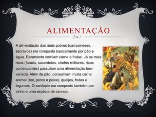 ALIMENTAÇÃO
A alimentação dos mais pobres (camponeses,
escravos) era composta basicamente por pão e
água. Raramente comiam carne e frutas. Já os mais
ricos (faraós, sacerdotes, chefes militares, ricos
comerciantes) possuíam uma alimentação bem
variada. Além de pão, consumiam muita carne
animal (boi, porco e peixe), queijos, frutas e
legumes. O cardápio era composto também por
vinho e uma espécie de cerveja.
 