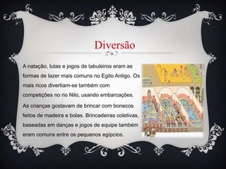 A natação, lutas e jogos de tabuleiros eram as
formas de lazer mais comuns no Egito Antigo. Os
mais ricos divertiam-se também com
competições no rio Nilo, usando embarcações.
As crianças gostavam de brincar com bonecos
feitos de madeira e bolas. Brincadeiras coletivas,
baseadas em danças e jogos de equipe também
eram comuns entre os pequenos egípcios.
Diversão
 