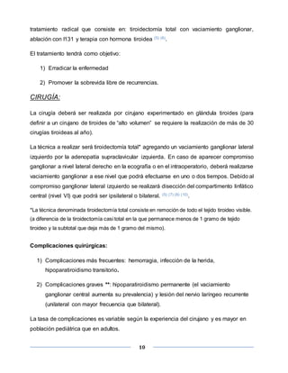 10
tratamiento radical que consiste en: tiroidectomía total con vaciamiento ganglionar,
ablación con I131 y terapia con hormona tiroidea (5) (6).
El tratamiento tendrá como objetivo:
1) Erradicar la enfermedad
2) Promover la sobrevida libre de recurrencias.
CIRUGÍA:
La cirugía deberá ser realizada por cirujano experimentado en glándula tiroides (para
definir a un cirujano de tiroides de “alto volumen” se requiere la realización de más de 30
cirugías tiroideas al año).
La técnica a realizar será tiroidectomía total* agregando un vaciamiento ganglionar lateral
izquierdo por la adenopatía supraclavicular izquierda. En caso de aparecer compromiso
ganglionar a nivel lateral derecho en la ecografía o en el intraoperatorio, deberá realizarse
vaciamiento ganglionar a ese nivel que podrá efectuarse en uno o dos tiempos. Debido al
compromiso ganglionar lateral izquierdo se realizará disección del compartimento linfático
central (nivel VI) que podrá ser ipsilateral o bilateral. (5) (7) (8) (10).
*La técnica denominada tiroidectomía total consiste en remoción de todo el tejido tiroideo visible.
(a diferencia de la tiroidectomía casi total en la que permanece menos de 1 gramo de tejido
tiroideo y la subtotal que deja más de 1 gramo del mismo).
Complicaciones quirúrgicas:
1) Complicaciones más frecuentes: hemorragia, infección de la herida,
hipoparatiroidismo transitorio.
2) Complicaciones graves **: hipoparatiroidismo permanente (el vaciamiento
ganglionar central aumenta su prevalencia) y lesión del nervio laríngeo recurrente
(unilateral con mayor frecuencia que bilateral).
La tasa de complicaciones es variable según la experiencia del cirujano y es mayor en
población pediátrica que en adultos.
 