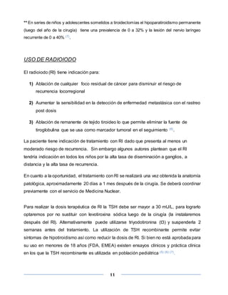 11
** En series de niños y adolescentes sometidos a tiroidectomías el hipoparatiroidismo permanente
(luego del año de la cirugía) tiene una prevalencia de 0 a 32% y la lesión del nervio laríngeo
recurrente de 0 a 40% (7).
USO DE RADIOIODO
El radioiodo (RI) tiene indicación para:
1) Ablación de cualquier foco residual de cáncer para disminuir el riesgo de
recurrencia locorregional
2) Aumentar la sensibilidad en la detección de enfermedad metastásica con el rastreo
post dosis
3) Ablación de remanente de tejido tiroideo lo que permite eliminar la fuente de
tiroglobulina que se usa como marcador tumoral en el seguimiento (6).
La paciente tiene indicación de tratamiento con RI dado que presenta al menos un
moderado riesgo de recurrencia. Sin embargo algunos autores plantean que el RI
tendría indicación en todos los niños por la alta tasa de diseminación a ganglios, a
distancia y la alta tasa de recurrencia.
En cuanto a la oportunidad, el tratamiento con RI se realizará una vez obtenida la anatomía
patológica, aproximadamente 20 días a 1 mes después de la cirugía. Se deberá coordinar
previamente con el servicio de Medicina Nuclear.
Para realizar la dosis terapéutica de RI la TSH debe ser mayor a 30 mU/L, para lograrlo
optaremos por no sustituir con levotiroxina sódica luego de la cirugía (la instalaremos
después del RI). Alternativamente puede utilizarse triyodotironina (t3) y suspenderla 2
semanas antes del tratamiento. La utilización de TSH recombinante permite evitar
síntomas de hipotiroidismo así como reducir la dosis de RI. Si bien no está aprobada para
su uso en menores de 18 años (FDA, EMEA) existen ensayos clínicos y práctica clínica
en los que la TSH recombinante es utilizada en población pediátrica (5) (6) (7).
 