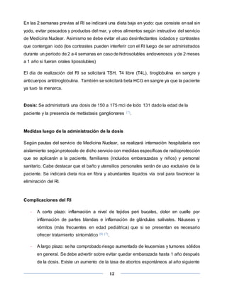 12
En las 2 semanas previas al RI se indicará una dieta baja en yodo: que consiste en sal sin
yodo, evitar pescados y productos del mar, y otros alimentos según instructivo del servicio
de Medicina Nuclear. Asimismo se debe evitar el uso desinfectantes iodados y contrastes
que contengan iodo (los contrastes pueden interferir con el RI luego de ser administrados
durante un período de 2 a 4 semanas en caso de hidrosolubles endovenosos y de 2 meses
a 1 año si fueran orales liposolubles)
El día de realización del RI se solicitará TSH, T4 libre (T4L), tiroglobulina en sangre y
anticuerpos antitiroglobulina. También se solicitará beta HCG en sangre ya que la paciente
ya tuvo la menarca.
Dosis: Se administrará una dosis de 150 a 175 mci de Iodo 131 dado la edad de la
paciente y la presencia de metástasis ganglionares (7).
Medidas luego de la administración de la dosis
Según pautas del servicio de Medicina Nuclear, se realizará internación hospitalaria con
aislamiento según protocolo de dicho servicio con medidas específicas de radioprotección
que se aplicarán a la paciente, familiares (incluidos embarazadas y niños) y personal
sanitario. Cabe destacar que el baño y utensilios personales serán de uso exclusivo de la
paciente. Se indicará dieta rica en fibra y abundantes líquidos vía oral para favorecer la
eliminación del RI.
Complicaciones del RI
- A corto plazo: inflamación a nivel de tejidos peri bucales, dolor en cuello por
inflamación de partes blandas e inflamación de glándulas salivales. Náuseas y
vómitos (más frecuentes en edad pediátrica) que si se presentan es necesario
ofrecer tratamiento sintomático (6) (7).
- A largo plazo: se ha comprobado riesgo aumentado de leucemias y tumores sólidos
en general. Se debe advertir sobre evitar quedar embarazada hasta 1 año después
de la dosis. Existe un aumento de la tasa de abortos espontáneos al año siguiente
 