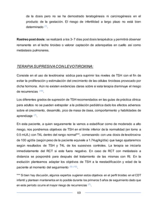 13
de la dosis pero no se ha demostrado teratogénesis ni carcinogénesis en el
producto de la gestación. El riesgo de infertilidad a largo plazo no está bien
determinado (7).
Rastreo post dosis: se realizará a los 3- 7 días post dosis terapéutica y permitirá observar
remanente en el lecho tiroideo o valorar captación de adenopatías en cuello así como
metástasis pulmonares.
TERAPIA SUPRESIVACON LEVOTIROXINA:
Consiste en el uso de levotiroxina sódica para suprimir los niveles de TSH con el fin de
evitar la proliferación y estimulación del crecimiento de las células tiroideas provocado por
dicha hormona. Aún no existen evidencias claras sobre si esta terapia disminuye el riesgo
de recurrencias (10).
Los diferentes grados de supresión de TSH recomendados en las guías de práctica clínica
para adultos no se pueden extrapolar a la población pediátrica dado los efectos adversos
sobre el crecimiento, desarrollo, pico de masa de ósea, comportamiento y habilidades de
aprendizaje (7).
En esta paciente, a quien seguramente la vamos a estadificar como de moderado a alto
riesgo, nos pondremos objetivos de TSH en el límite inferior de la normalidad (en torno a
0.5 mU/L) con T4L dentro del rango normal***, comenzando con una dosis de levotiroxina
de 100 ug/día (según peso de la paciente equivale a 1.74ug/kg/día) que luego ajustaremos
según resultados de TSH y T4L de los sucesivos controles. La terapia se iniciaría
inmediatamente del RCT si este fuera negativo. En caso de RCT con metástasis a
distancia se pospondrá para después del tratamiento de las mismas con RI. En la
evolución planteamos adaptar los objetivos de TSH a la reestadificación y edad de la
paciente al momento del seguimiento (5) (10).
*** Si bien hay discusión, algunos expertos sugieren estos objetivos en el perfil tiroideo en el CDT
infantil y plantean mantenerlos en lo posible durante los primeros 5 años de seguimiento dado que
en este período ocurre el mayor riesgo de recurrencias (7).
 