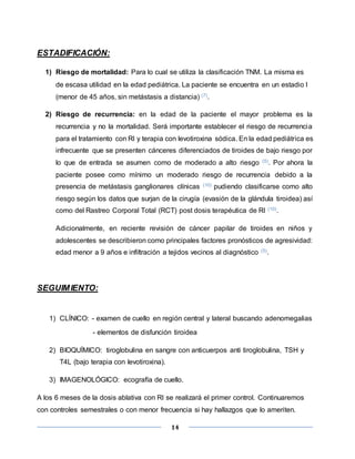14
ESTADIFICACIÓN:
1) Riesgo de mortalidad: Para lo cual se utiliza la clasificación TNM. La misma es
de escasa utilidad en la edad pediátrica. La paciente se encuentra en un estadio I
(menor de 45 años, sin metástasis a distancia) (7).
2) Riesgo de recurrencia: en la edad de la paciente el mayor problema es la
recurrencia y no la mortalidad. Será importante establecer el riesgo de recurrencia
para el tratamiento con RI y terapia con levotiroxina sódica. En la edad pediátrica es
infrecuente que se presenten cánceres diferenciados de tiroides de bajo riesgo por
lo que de entrada se asumen como de moderado a alto riesgo (5). Por ahora la
paciente posee como mínimo un moderado riesgo de recurrencia debido a la
presencia de metástasis ganglionares clínicas (10) pudiendo clasificarse como alto
riesgo según los datos que surjan de la cirugía (evasión de la glándula tiroidea) así
como del Rastreo Corporal Total (RCT) post dosis terapéutica de RI (10).
Adicionalmente, en reciente revisión de cáncer papilar de tiroides en niños y
adolescentes se describieron como principales factores pronósticos de agresividad:
edad menor a 9 años e infiltración a tejidos vecinos al diagnóstico (5).
SEGUIMIENTO:
1) CLÍNICO: - examen de cuello en región central y lateral buscando adenomegalias
- elementos de disfunción tiroidea
2) BIOQUÍMICO: tiroglobulina en sangre con anticuerpos anti tiroglobulina, TSH y
T4L (bajo terapia con levotiroxina).
3) IMAGENOLÓGICO: ecografía de cuello.
A los 6 meses de la dosis ablativa con RI se realizará el primer control. Continuaremos
con controles semestrales o con menor frecuencia si hay hallazgos que lo ameriten.
 