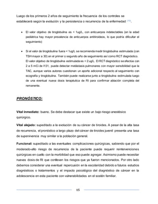 15
Luego de los primeros 2 años de seguimiento la frecuencia de los controles se
establecerá según la evolución y la persistencia o recurrencia de la enfermedad (10).
 El valor objetivo de tiroglobulina es < 1ug/L, con anticuerpos indetectables (en la edad
pediátrica hay mayor prevalencia de anticuerpos antitiroideos, lo que podría dificultar el
seguimiento)
 Si el valor de tiroglobulina fuera < 1ug/L se recomienda medir tiroglobulina estimulada (con
TSH mayor a 30) en el primer o segundo año de seguimiento así como RCT diagnóstico.
El valor objetivo de tiroglobulina estimulada es < 2 ug/L. El RCT diagnóstico se efectúa con
2 a 5 mCi de I131, puede detectar metástasis pulmonares con mayor sensibilidad que la
TAC, aunque varios autores cuestionan un aporte adicional respecto al seguimiento con
ecografía y tiroglobulina. También puede realizarse junto a tiroglobulina estimulada luego
de una eventual nueva dosis terapéutica de RI para confirmar ablación completa del
remanente.
PRONÓSTICO:
Vital inmediato: bueno. Se debe destacar que existe un bajo riesgo anestésico
quirúrgico.
Vital alejado: supeditado a la evolución de su cáncer de tiroides. A pesar de la alta tasa
de recurrencia, el pronóstico a largo plazo del cáncer de tiroides juvenil presenta una tasa
de supervivencia muy similar a la población general.
Funcional: supeditado a las eventuales complicaciones quirúrgicas, sabiendo que por el
moderado-alto riesgo de recurrencia de la paciente puede requerir reintervenciones
quirúrgicas en cuello con la morbilidad que eso puede agregar. Asimismo puede necesitar
nuevas dosis de RI que conllevan los riesgos que ya fueron mencionados. Por otro lado
debemos considerar una eventual repercusión en la escolaridad debido a futuros estudios
diagnósticos o tratamientos y el impacto psicológico del diagnóstico de cáncer en la
adolescencia en esta paciente con vulnerabilidades en el sostén familiar.
 