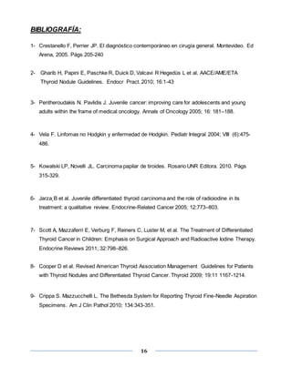 16
BIBLIOGRAFÍA:
1- Crestanello F, Perrier JP. El diagnóstico contemporáneo en cirugía general. Montevideo. Ed
Arena, 2005. Págs 205-240
2- Gharib H, Papini E, Paschke R, Duick D, Valcavi R Hegedüs L et al. AACE/AME/ETA
Thyroid Nodule Guidelines. Endocr Pract. 2010; 16:1-43
3- Pentheroudakis N. Pavlidis J. Juvenile cancer: improving care for adolescents and young
adults within the frame of medical oncology. Annals of Oncology 2005; 16: 181–188.
4- Vela F. Linfomas no Hodgkin y enfermedad de Hodgkin. Pediatr Integral 2004; VIII (6):475-
486.
5- Kowalski LP, Novelli JL. Carcinoma papilar de tiroides. Rosario UNR Editora. 2010. Págs
315-329.
6- Jarza˛B et al. Juvenile differentiated thyroid carcinoma and the role of radioiodine in its
treatment: a qualitative review. Endocrine-Related Cancer 2005; 12:773–803.
7- Scott A, Mazzaferri E, Verburg F, Reiners C, Luster M, et al. The Treatment of Differentiated
Thyroid Cancer in Children: Emphasis on Surgical Approach and Radioactive Iodine Therapy.
Endocrine Reviews 2011; 32:798–826.
8- Cooper D et al. Revised American Thyroid Association Management Guidelines for Patients
with Thyroid Nodules and Differentiated Thyroid Cancer. Thyroid 2009; 19:11 1167-1214.
9- Crippa S. Mazzucchelli L. The Bethesda System for Reporting Thyroid Fine-Needle Aspiration
Specimens. Am J Clin Pathol 2010; 134:343-351.
 