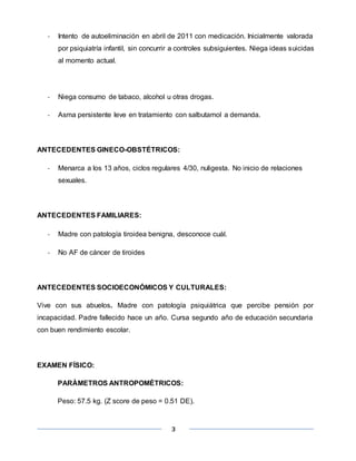 3
- Intento de autoeliminación en abril de 2011 con medicación. Inicialmente valorada
por psiquiatría infantil, sin concurrir a controles subsiguientes. Niega ideas suicidas
al momento actual.
- Niega consumo de tabaco, alcohol u otras drogas.
- Asma persistente leve en tratamiento con salbutamol a demanda.
ANTECEDENTES GINECO-OBSTÉTRICOS:
- Menarca a los 13 años, ciclos regulares 4/30, nuligesta. No inicio de relaciones
sexuales.
ANTECEDENTES FAMILIARES:
- Madre con patología tiroidea benigna, desconoce cuál.
- No AF de cáncer de tiroides
ANTECEDENTES SOCIOECONÓMICOS Y CULTURALES:
Vive con sus abuelos. Madre con patología psiquiátrica que percibe pensión por
incapacidad. Padre fallecido hace un año. Cursa segundo año de educación secundaria
con buen rendimiento escolar.
EXAMEN FÍSICO:
PARÀMETROS ANTROPOMÉTRICOS:
Peso: 57.5 kg. (Z score de peso = 0.51 DE).
 