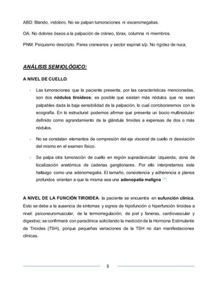 5
ABD: Blando, indoloro. No se palpan tumoraciones ni visceromegalias.
OA: No dolores óseos a la palpación de cráneo, tórax, columna ni miembros.
PNM: Psiquismo descripto. Pares craneanos y sector espinal s/p. No rigidez de nuca.
ANÁLISIS SEMIOLÓGICO:
A NIVEL DE CUELLO:
- Las tumoraciones que la paciente presenta, por las características mencionadas,
son dos nódulos tiroideos; es posible que existan más nódulos que no sean
palpables dada la baja sensibilidad de la palpación, lo cual corroboraremos con la
ecografía. En lo estructural podemos afirmar que presenta un bocio multinodular
definido como agrandamiento de la glándula tiroides a expensas de dos o más
nódulos.
- No se constatan elementos de compresión del eje visceral de cuello ni desviación
del mismo en el examen físico.
- Se palpa otra tumoración de cuello en región supraclavicular izquierda, zona de
localización anatómica de cadenas ganglionares. Por ello interpretamos este
hallazgo como una adenomegalia. El tamaño, consistencia y adherencia a planos
profundos orientan a que la misma sea una adenopatía maligna (1).
A NIVEL DE LA FUNCIÓN TIROIDEA: la paciente se encuentra en eufunción clínica.
Esto se debe a la ausencia de síntomas y signos de hipofunción o hiperfunción tiroidea a
nivel: psiconeuromuscular, de la termorregulación, de piel y faneras, cardiovascular y
digestivo; se confirmará con paraclínica solicitando la mediciónde la Hormona Estimulante
de Tiroides (TSH), porque pequeñas variaciones de la TSH no dan manifestaciones
clínicas.
 
