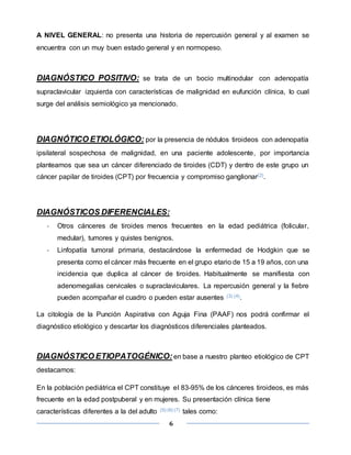 6
A NIVEL GENERAL: no presenta una historia de repercusión general y al examen se
encuentra con un muy buen estado general y en normopeso.
DIAGNÓSTICO POSITIVO: se trata de un bocio multinodular con adenopatía
supraclavicular izquierda con características de malignidad en eufunción clínica, lo cual
surge del análisis semiológico ya mencionado.
DIAGNÓTICO ETIOLÓGICO: por la presencia de nódulos tiroideos con adenopatía
ipsilateral sospechosa de malignidad, en una paciente adolescente, por importancia
planteamos que sea un cáncer diferenciado de tiroides (CDT) y dentro de este grupo un
cáncer papilar de tiroides (CPT) por frecuencia y compromiso ganglionar(2).
DIAGNÓSTICOS DIFERENCIALES:
- Otros cánceres de tiroides menos frecuentes en la edad pediátrica (folicular,
medular), tumores y quistes benignos.
- Linfopatía tumoral primaria, destacándose la enfermedad de Hodgkin que se
presenta como el cáncer más frecuente en el grupo etario de 15 a 19 años, con una
incidencia que duplica al cáncer de tiroides. Habitualmente se manifiesta con
adenomegalias cervicales o supraclaviculares. La repercusión general y la fiebre
pueden acompañar el cuadro o pueden estar ausentes (3) (4).
La citología de la Punción Aspirativa con Aguja Fina (PAAF) nos podrá confirmar el
diagnóstico etiológico y descartar los diagnósticos diferenciales planteados.
DIAGNÓSTICO ETIOPATOGÉNICO: en base a nuestro planteo etiológico de CPT
destacamos:
En la población pediátrica el CPT constituye el 83-95% de los cánceres tiroideos, es más
frecuente en la edad postpuberal y en mujeres. Su presentación clínica tiene
características diferentes a la del adulto (5) (6) (7) tales como:
 