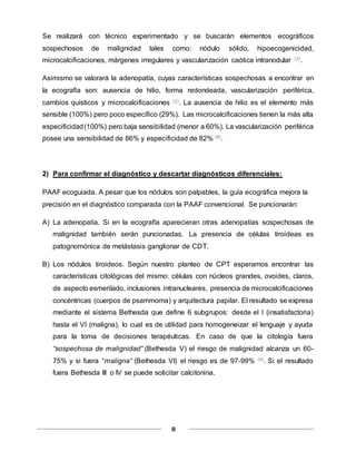 8
Se realizará con técnico experimentado y se buscarán elementos ecográficos
sospechosos de malignidad tales como: nódulo sólido, hipoecogenicidad,
microcalcificaciones, márgenes irregulares y vascularización caótica intranodular (2).
Asimismo se valorará la adenopatía, cuyas características sospechosas a encontrar en
la ecografía son: ausencia de hilio, forma redondeada, vascularización periférica,
cambios quísticos y microcalcificaciones (2). La ausencia de hilio es el elemento más
sensible (100%) pero poco específico (29%). Las microcalcificaciones tienen la más alta
especificidad(100%) pero baja sensibilidad (menor a 60%). La vascularización periférica
posee una sensibilidad de 86% y especificidad de 82% (8).
2) Para confirmar el diagnóstico y descartar diagnósticos diferenciales:
PAAF ecoguiada. A pesar que los nódulos son palpables, la guía ecográfica mejora la
precisión en el diagnóstico comparada con la PAAF convencional. Se puncionarán:
A) La adenopatía. Si en la ecografía aparecieran otras adenopatías sospechosas de
malignidad también serán puncionadas. La presencia de células tiroideas es
patognomónica de metástasis ganglionar de CDT.
B) Los nódulos tiroideos. Según nuestro planteo de CPT esperamos encontrar las
características citológicas del mismo: células con núcleos grandes, ovoides, claros,
de aspecto esmerilado, inclusiones intranucleares, presencia de microcalcificaciones
concéntricas (cuerpos de psammoma) y arquitectura papilar. El resultado se expresa
mediante el sistema Bethesda que define 6 subgrupos: desde el I (insatisfactoria)
hasta el VI (maligna), lo cual es de utilidad para homogeneizar el lenguaje y ayuda
para la toma de decisiones terapéuticas. En caso de que la citología fuera
“sospechosa de malignidad” (Bethesda V) el riesgo de malignidad alcanza un 60-
75% y si fuera “maligna” (Bethesda VI) el riesgo es de 97-99% (9). Si el resultado
fuera Bethesda III o IV se puede solicitar calcitonina.
 