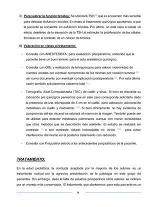 9
3) Para valorar la función tiroidea: Se solicitará TSH (8) que es el examen más sensible
para detectar disfunción tiroidea. En vistas al tratamiento quirúrgico apuntamos a que
la paciente se encuentre en eufunción tiroidea. Por último, no está claro si existe un
efecto deletéreo de la elevación de la TSH al estimular la proliferación de las células
tiroideas en el contexto de un cáncer de tiroides.
4) Valoración en vistas al tratamiento:
- Consulta con ANESTESISTA: para evaluación preoperatoria, sabiendo que la
paciente tiene un buen terreno para el acto anestésico quirúrgico.
- Consulta con ORL y realización de laringoscopia para valorar indemnidad de
cuerdas vocales por eventual compromiso de las mismas por invasión tumoral (9)
así como documento por eventual complicación postoperatoria (1). Por esta última
razón también solicitaremos calcemia total (1).
- Tomografía Axial Computarizada (TAC) de cuello y tórax: Si bien es discutida su
indicación pre quirúrgica pensamos que en este caso corresponde solicitarla dado
la presencia de una adenopatía de 4 cm en el cuello, para valoración adicional de
metástasis en cuello y mediastino (10). Si bien clínicamente no hay evidencia de
compromiso del eje visceral se valorará el mismo en la imagen. También puede ser
de utilidad para detectar metástasis pulmonares aunque con menor sensibilidad
que otros métodos que se describirán más adelante. El estudio se realizará sin
contraste (1) o con contraste iodado hidrosoluble no iónico (10) para evitar
interferencia del mismo en el posterior tratamiento con radioiodo.
- Consulta con Psiquiatría debido a los antecedentes psiquiátricos de la paciente.
TRATAMIENTO:
En la edad pediátrica, la conducta aceptada por la mayoría de los autores es un
tratamiento radical por la agresiva presentación de la patología en este grupo de
pacientes. Sin embargo, dado la falta de estudios prospectivos otros autores se inclinan
por un manejo más conservador. El tratamiento que planteamos para esta paciente es un
 