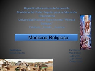 República Bolivariana de Venezuela
Ministerio del Poder Popular para la Educación
Universitaria
Universidad Nacional Experimental ″Rómulo
Gallegos″
Calabozo _Estado _ Guárico
Medicina Religiosa
Facilitadora: Bachilleres:
Edna Benavides Méndez Luis
Lugo Delis
Lugo Deimar
Ortega Carla
 