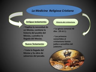 La Medicina Religiosa Cristiana
La iglesia comenzó 40
días . (35 d.C.).
Los primeros
convertidos al
cristianismo fueron
judíos o prosélitos del
judaísmo.
Explica la necesidad de
un Mesías, contiene la
historia del pueblo del
Mesías, y predice la
llegada del Mesías.
trata la llegada del
Mesías y Su obra de
salvarnos del pecado.
Antiguo testamento:
Nuevo Testamento:
Historia del cristianismo
 