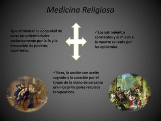 Medicina Religiosa
Los sufrimientos
constantes y el miedo a
la muerte causada por
las epidemias.
Rezo, la unción con aceite
sagrado y la curación por el
toque de la mano de un santo
eran los principales recursos
terapéuticos.
Que afirmaban la necesidad de
curar las enfermedades
exclusivamente por la fe y la
invocación de poderes
superiores.
 