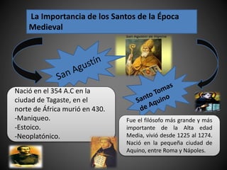 La Importancia de los Santos de la Época
Medieval
Nació en el 354 A.C en la
ciudad de Tagaste, en el
norte de África murió en 430.
-Maniqueo.
-Estoico.
-Neoplatónico.
Fue el filósofo más grande y más
importante de la Alta edad
Media, vivió desde 1225 al 1274.
Nació en la pequeña ciudad de
Aquino, entre Roma y Nápoles.
 