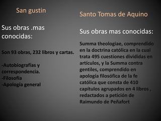 Santo Tomas de Aquino
Sus obras mas conocidas:
Summa theologiae, comprendido
en la doctrina católica en la cual
trata 495 cuestiones divididas en
artículos, y la Summa contra
gentiles, comprendido en
apología filosófica de la fe
católica que consta de 410
capítulos agrupados en 4 libros ,
redactados a petición de
Raimundo de Peñafort
San gustin
Sus obras .mas
conocidas:
Son 93 obras, 232 libros y cartas.
-Autobiografías y
correspondencia.
-Filosofía
-Apología general
 