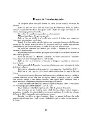 10
Resumo de Atos dos Apóstolos
Os discípulos vêem Jesus pela última vez, antes de sua ascensão no monte das
oliveiras.
Cerca de dez dias mais tarde na festividade de Pentecostes, todos os cristãos
reunidos no cenáculo são cheios do Espírito Santo e Pedro ao pregar convence três mil
pessoas para se agregarem ao Caminho.
Os cristãos de Jerusalém compartilham seus bens entre si.
Milagres e prodígios são operados por eles.
Pedro e João são detidos e advertidos pelo concílio de judeus após pregarem e
curarem em nome de Jesus um aleijado.
Depois deste fato, todos apóstolos são presos, mas miraculosamente são libertos e
no raiar do dia pregam no templo, onde são novamente detidos e levados a presença do
concilio judaico que manda os açoitar e os proíbe de pregar em nome de Jesus.
Os apóstolos escolhem sete homens para receber a designação de diáconos e
servirem na administração.
Estevão um dos sete diáconos é apedrejado e os discípulos são dispersos ficando em
Jerusalém os apóstolos.
Filipe um dos sete vai a Samaria e anuncia a fé, muitos são curados e aceitam a
Jesus, inclusive Simão um mágico famoso nesta cidade.
Pedro e João vão a Samaria e oram para os discípulos receberem o batismo no
Espírito Santo.
Felipe na estrada de Jerusalém-Gaza prega as boas novas para o tesoureiro da rainha
da Etiópia e o batiza.
Felipe chega a Cesaréia, onde se estabelece com sua esposa e família (Atos 21.8,9).
Pedro vai a Lida e depois a Jope onde ressuscita em nome de Jesus a discípula
Dorcas.
Um centurião romano chamado Cornélio tem uma revelação divina sobre a salvação
e chama Pedro que está em Jope para lhe explicar sobre o evangelho, o qual se converte
com família e amigos e ainda recebe o batismo com Espírito Santo e também desce as
águas, pois Pedro compreende que Deus não faz acepção de pessoas.
Com a conversão de Cornélio e a entrada dos gentios na igreja forma-se um concílio
por causa da oposição ao feito de Pedro (Atos 15.1-21).
Tiago irmão do Senhor Jesus aparece como líder da igreja em Jerusalém.
Em Antioquia que era terceira maior cidade Romana alguns irmãos chegam e
anunciam o evangelho somente aos judeus, porém com a chegada de cristãos de Chipre e
do Norte da África o evangelho também chega aos gentios.
Barnabé é enviado a igreja em Antioquia e busca em seguida Saulo para lhe ajudar
no ensino da palavra e nesta cidade o nome cristão é dado pela primeira vez aos seguidores
de Cristo.
 